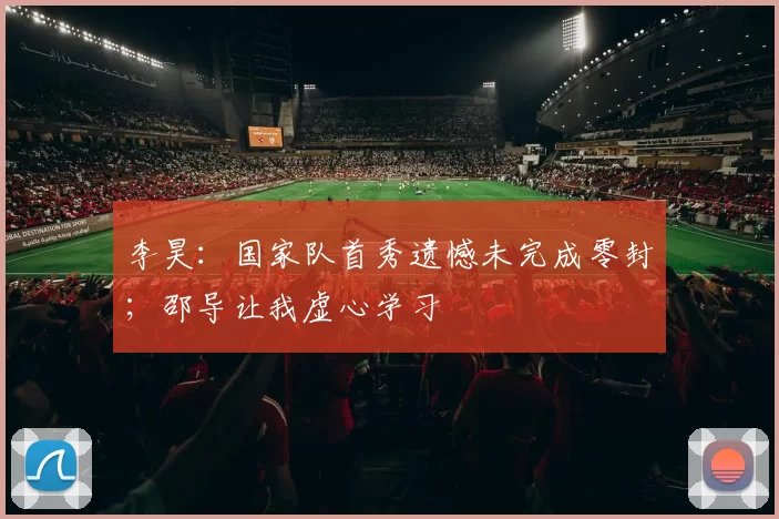 李昊：国家队首秀遗憾未完成零封；邵导让我虚心学习