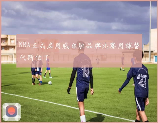 NBA正式启用威尔胜品牌比赛用球替代斯伯丁