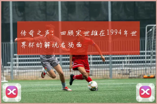 传奇之声：回顾宋世雄在1994年世界杯的解说名场面
