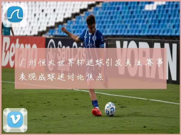 广州恒大世界杯进球引发关注 赛事表现成球迷讨论焦点
