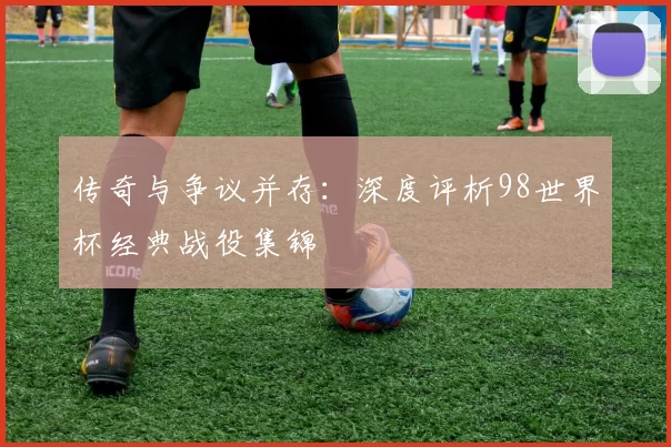 传奇与争议并存：深度评析98世界杯经典战役集锦