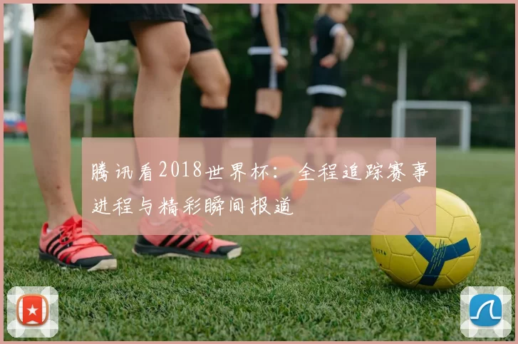 腾讯看2018世界杯：全程追踪赛事进程与精彩瞬间报道