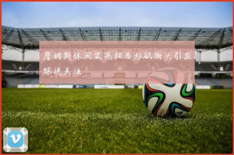 詹姆斯休闲装亮相洛杉矶街头引发球迷关注
