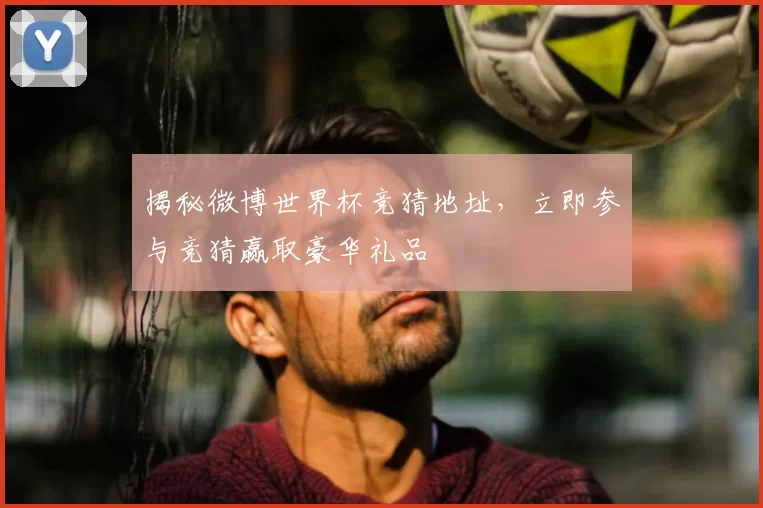 揭秘微博世界杯竞猜地址，立即参与竞猜赢取豪华礼品