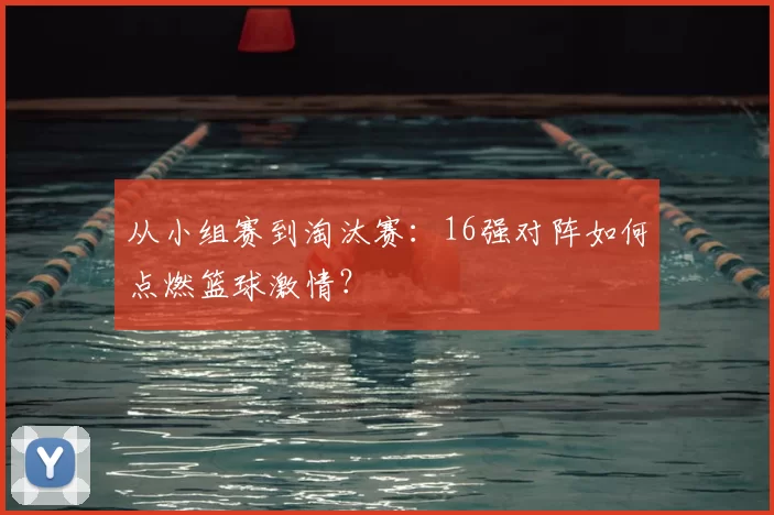 从小组赛到淘汰赛:16强对阵如何点燃篮球激情?
