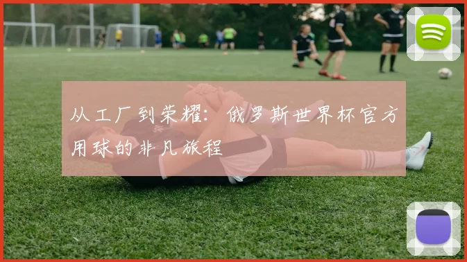 从工厂到荣耀:俄罗斯世界杯官方用球的非凡旅程