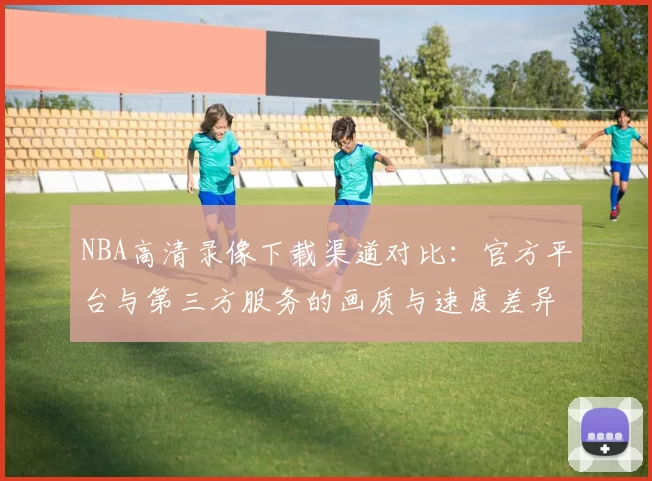 NBA高清录像下载渠道对比：官方平台与第三方服务的画质与速度差异