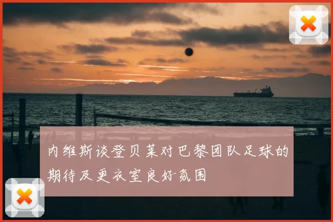 内维斯谈登贝莱对巴黎团队足球的期待及更衣室良好氛围
